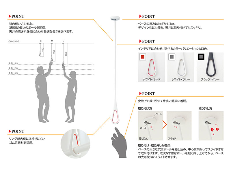 ・背の低い人でも安心 ・リング部内側には滑りにくいゴム系素材を採用 ・ベースの厚みはわずか1.4cm ・インテリアに合わせ、選べるカラーバリエーションは3色 ・女性でも握りやすく、片手で簡単に着脱